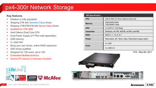 Key features 
 Diskless or fully populated 
 Shipping 2TB with Standard Class drives 
 Shipping 1TB/2TB/3TB with Server Class drives 
 Qualified for 4TB HDD 
 Intel Celeron Dual Core CPU 
 Dual Power Supply (2nd PSU sold separately) 
 2GB memory 
 2 x GbE NIC 
 Bring your own drives, online RAID expansion 
 SSD drives qualified 
 Designed for 100 users; Up to 150 
 Embedded McAfee Antivirus 
 Acronis PC backup (3 licenses included) 
2012 | EMC 9 CONFIDENTIAL. ALL RIGHTS RESERVED. 
HW Specification 
CPU Intel E1500 2.2 GHz Celeron Dual core 
Memory 
2GB DDR3 RAM 
1GB NAND Flash 
HDD 4 x SATA II Hot Swap 
Capacities Diskless, 4x1TB, 4X2TB, 4x3TB, (4x4TB) 
RAID RAID 0, 1, 10, 5, 5+1 
Power Redundant, 80+ Silver class, Redundant supply option 
Ports 
2 x GbE 
3 x USB 2.0 
px4-300r Network Storage 
FCS – May 9th, 2011 
 