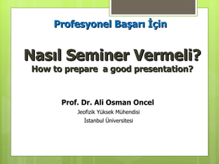 Nasıl Seminer Vermeli? How to prepare  a good presentation? Prof. Dr.  Ali Osman Oncel   Jeofizik Yüksek Mühendisi İstanbul Üniversitesi Profesyonel Başarı İçin 