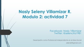 Nasly Seleny Villamizar R.
Modulo 2: actividad 7
Desempeño como Profesional Independiente en el área Social
selen60@gmail.com
Facebook: Nasly Villamizar
Twitter: @selencita1981
 