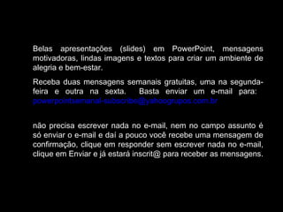 Belas apresentações (slides) em PowerPoint, mensagens
motivadoras, lindas imagens e textos para criar um ambiente de
alegria e bem-estar.
Receba duas mensagens semanais gratuitas, uma na segunda-
feira e outra na sexta. Basta enviar um e-mail para:
powerpointsemanal-subscribe@yahoogrupos.com.br
não precisa escrever nada no e-mail, nem no campo assunto é
só enviar o e-mail e daí a pouco você recebe uma mensagem de
confirmação, clique em responder sem escrever nada no e-mail,
clique em Enviar e já estará inscrit@ para receber as mensagens.
 