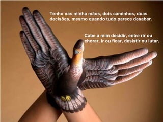 Tenho nas minha mãos, dois caminhos, duas
decisões, mesmo quando tudo parece desabar.
Cabe a mim decidir, entre rir ou
chorar, ir ou ficar, desistir ou lutar.
 