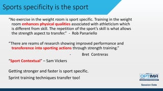 “No exercise in the weight room is sport specific. Training in the weight
room enhances physical qualities associated with athleticism which
is different from skill. The repetition of the sport’s skill is what allows
the strength aspect to transfer.” - Rob Panariello
“There are reams of research showing improved performance and
transference into sporting actions through strength training.”
- Bret Contreras
“Sport Contextual” – Sam Vickers
Getting stronger and faster is sport specific.
Sprint training techniques transfer too!
Session Date
Sports specificity is the sport
 