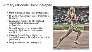 Primary rationale: Joint Integrity
• Most individuals have joint dysfunctions.
• 15-25 % of runners get injured training for
an event.
• Continuous exercise to physical and
mental fatigue attacks areas of
dysfunction.
• Strength sessions can improve the
integrity of joints and create more
stability.
• Allowing for training at higher but
controlled tempos with mindful technical
proficiency.
• Bring all the muscles to the party!
 