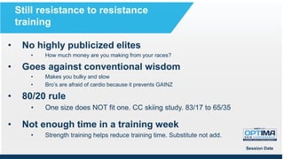 • No highly publicized elites
• How much money are you making from your races?
• Goes against conventional wisdom
• Makes you bulky and slow
• Bro’s are afraid of cardio because it prevents GAINZ
• 80/20 rule
• One size does NOT fit one. CC skiing study. 83/17 to 65/35
• Not enough time in a training week
• Strength training helps reduce training time. Substitute not add.
Session Date
Still resistance to resistance
training
 