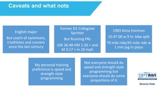 Session Date
Caveats and what nots
English major
But coach of swimmers,
triathletes and runners
since the last century
Former D1 Collegiate
Sprinter
But Running PRs
10K 36.48 HM 1:26 + and
M 3:17 + in 20 mph
1983 Kona Ironman
15:47.00 w 9 hr. bike split
70 mile ride/45 mile ride w
1 min jog in place
My personal training
preference is speed and
strength style
programming
Not everyone should do
speed and strength style
programming but
everyone should do some
proportions of it
 