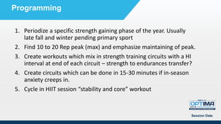 Session Date
Programming
1. Periodize a specific strength gaining phase of the year. Usually
late fall and winter pending primary sport
2. Find 10 to 20 Rep peak (max) and emphasize maintaining of peak.
3. Create workouts which mix in strength training circuits with a HI
interval at end of each circuit – strength to endurances transfer?
4. Create circuits which can be done in 15-30 minutes if in-season
anxiety creeps in.
5. Cycle in HIIT session “stability and core” workout
 