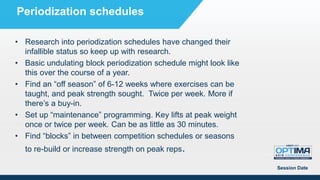 • Research into periodization schedules have changed their
infallible status so keep up with research.
• Basic undulating block periodization schedule might look like
this over the course of a year.
• Find an “off season” of 6-12 weeks where exercises can be
taught, and peak strength sought. Twice per week. More if
there’s a buy-in.
• Set up “maintenance” programming. Key lifts at peak weight
once or twice per week. Can be as little as 30 minutes.
• Find “blocks” in between competition schedules or seasons
to re-build or increase strength on peak reps.
Session Date
Periodization schedules
 