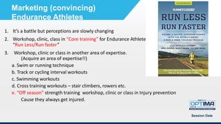 1. It’s a battle but perceptions are slowly changing
2. Workshop, clinic, class in “Core training” for Endurance Athletes”; “Injury prevention”
“Run Less/Run faster”
3. Workshop, clinic or class in another area of expertise.
(Acquire an area of expertise!!)
a. Swim or running technique
b. Track or cycling interval workouts
c. Swimming workouts
d. Cross training workouts – stair climbers, rowers etc.
e. “Off season” strength training workshop, clinic or class in Injury prevention
Cause they always get injured.
Session Date
Marketing (convincing)
Endurance Athletes
 
