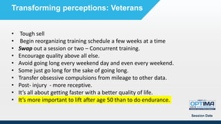 Session Date
Transforming perceptions: Veterans
• Tough sell
• Begin reorganizing training schedule a few weeks at a time
• Swap out a session or two – Concurrent training.
• Encourage quality above all else.
• Avoid going long every weekend day and even every weekend.
• Some just go long for the sake of going long.
• Transfer obsessive compulsions from mileage to other data.
• Post- injury - more receptive.
• It’s all about getting faster with a better quality of life.
• It’s more important to lift after age 50 than to do endurance.
 