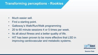• Much easier sell.
• Find a starting point.
• Galloway’s Walk/Run/Walk programming
• 20 to 60 minute sessions 4 or 5 times per week.
• Its all about fitness and a better quality of life.
• HIT has been proven to be more effective that LSD in
improving cardiovascular and metabolic systems.
Session Date
Transforming perceptions - Rookies
 