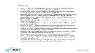October 12 – 15, 2017
• Astorino, T.A., & Schubert, M.M. 2014. Individual responses to completion of short-term and chronic
interval training: a retrospective study. <I>PLoS ONE, 9<I> (5), e97638.
• Bouchard, Claude. "Exercise Genomics—a Paradigm Shift Is Needed: A Commentary: Table 1." British
Journal of Sports Medicine Br J Sports Med 49.23 (2015): 1492-496. Web.
• Burgomaster, K.A., et al. 2005. Six sessions of sprint interval training increases muscle oxidative potential
and cycle endurance capacity in humans. <I>Journal of Applied Physiology, 98<I> (6), 1985-1990.
• Carmichael, C., & Rutberg, J. 2012. <I>The Time-Crunched Cyclist: Fit, Fast, and Powerful in 6 Hours a
Week<I>. Boulder, CO: VeloPress.
• Epstein, D.J. 2014. <I>The Sports Gene: Inside the Science of Extraordinary Athletic Performance<I>. New
York, NY: Current Publishing.
• Gaskill, S.E., et al. 1999. Responses to Training in Cross-country Skiers. <I>Medicine & Science in Sports &
Exercise, 31<I> (8), 1211-1217.
• Gibala, M.J., & McGee, S.L. 2008. Metabolic adaptations to short-term high-intensity interval training: a
little pain for a lot of gain? <I>Exercise and Sport Sciences Reviews, 36<I> (2), 58-63.
• Gibala, M.J., et al. 2012. Physiological adaptations to low-volume, high-intensity interval training in health
and disease. <I>Journal of Physiology, 590<I> (5), 1077-1084.
• Hautala, A.J., et al.. 2006. Individual differences in the responses to endurance and resistance training.
<I>European Journal of Applied Physiology, 96<I> (5), 535-542.
• Hoolihan, C. 2014. Recovery: The Rest of the Story. <I>IDEA Fitness Journal, 11<I> (4), 45-50.
• Jacobs, R.A., et al. 2013. Improvements in exercise performance with high-intensity interval training
coincide with an increase in skeletal muscle mitochondrial content and function. <I>Journal of Applied
Physiology, 115,<I> (6), 785-793.
• Laursen, P.B. 2010. Training for intense exercise performance: high-intensity or high-volume training?
<I>Scandinavian Journal of Medicine & Science in Sports, 20<I> (2 suppl.), 1-10
References
 