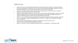 October 12 – 15, 2017
• Steele, James, James Fisher, Doug McGuff, Stewart Bruce-Low, and Dave Smith. "Resistance Training to Momentary
Muscular FailureImproves Cardiovascular Fitness in Humans: A Review of Acute Physiological Responses and Chronic
Physiological Adaptations." Journal of Exercise Phyisology-On Line 15.3 (2012): 53-80. Web.
• Sunde, A., et al. 2010. Maximal strength training improves cycling economy in competitive cyclists. <I>Journal of
Strength and Conditioning Research, 24<I> (8), 2157-2165.
• Tabata, Izumi, Kouji Nishimura, Motoki Kouzaki, Yuusuke Hirai, Futoshi Ogita, Motohiko Miyachi, and Kaoru Yamamoto.
"Effects of Moderate-intensity Endurance and High-intensity Intermittent Training on Anaerobic Capacity and
??VO2max." Medicine & Science in Sports & Exercise 28.10 (1996): 1327-330. Web.
• Taipale , R.S., et al. 2012. Neuromuscular adaptations during combined strength and endurance training in endurance
runners: maximal versus explosive strength training or a mix of both. <I>European Journal of Applied Physiology,
113,<I> (2), 325-335.
• Viada, A. 2015.<I>The Hybrid Athlete.<I> Juggernaut Training Systems. Accessed June 13, 2016:
www.jtsstrength.com/articles/2015/04/01/the-hybrid-athlete/
• Wilmore, J., & Costill, D. 1999. <I>Physiology of Sport and Exercise.<I> Champaign, IL: Human Kinetics 1999.
References
 
