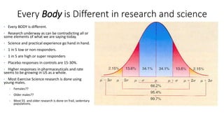 Every Body is Different in research and science
• Every BODY is different.
• Research underway as can be contradicting all or
some elements of what we are saying today.
• Science and practical experience go hand in hand.
• 1 in 5 low or non-responders.
• 1 in 5 are high or super responders
• Placebo responses in controls are 15-30%.
• Higher responses in pharmaceuticals and rate
seems to be growing in US as a whole.
• Most Exercise Science research is done using
young males.
• Females??
• Older males??
• Most 55 and older research is done on frail, sedentary
populations.
 