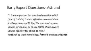 Early Expert Questions- Astrand
“It is an important but unsolved question which
type of training is most effective: to maintain a
level representing 90 % of the maximal oxygen
uptake for 40 min, or to tax 100 % of the oxygen
uptake capacity for about 16 min.”
Textbook of Work Physiology, Åstrand and Rodahl (1986)
 
