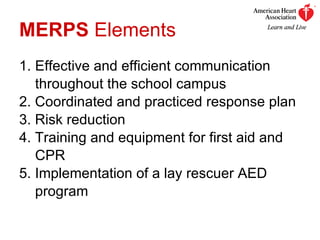 MERPS  Elements 1.  Effective and efficient communication    throughout the school campus 2. Coordinated and practiced response plan 3. Risk reduction 4. Training and equipment for first aid and    CPR 5. Implementation of a lay rescuer AED    program 
