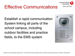 Effective Communications Establish a rapid communication  System linking all parts of the  school campus, including  outdoor facilities and practice  fields, to the EMS system Pictures are for presentation purposes only.  The American Heart Association does not endorse any particular products, models or manufacturers . 