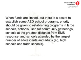 When funds are limited, but there is a desire to establish some AED school programs, priority should be given to establishing programs in large schools, schools used for community gatherings, schools at the greatest distance from EMS response, and schools attended by the largest number of adolescents and adults (eg, high schools and trade schools). 