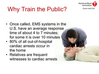 Why Train the Public? Once called, EMS systems in the  U.S. have an average response  time of about 4 to 7 minutes;  for some it is over 10 minutes 80% of all out-of-hospital  cardiac arrests occur in  the home  Relatives are frequent  witnesses to cardiac arrests 