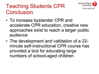Teaching Students CPR Conclusion To increase bystander CPR and accelerate CPR education, creative new approaches exist to reach a larger public audience  The development and validation of a 22-minute self-instructional CPR course has provided a tool for educating large numbers of school-aged children 