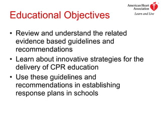 Educational Objectives Review and understand the related evidence based guidelines and recommendations  Learn about innovative strategies for the delivery of CPR education Use these guidelines and recommendations in establishing response plans in schools 