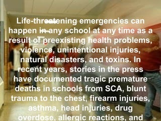 Life-threatening emergencies can happen in any school at any time as a result of preexisting health problems, violence, unintentional injuries, natural disasters, and toxins. In recent years, stories in the press have documented tragic premature deaths in schools from SCA, blunt trauma to the chest, firearm injuries, asthma, head injuries, drug overdose, allergic reactions, and heatstroke.  