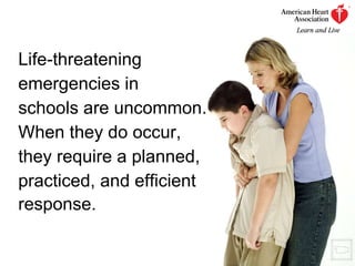Life-threatening emergencies in  schools are uncommon.  When they do occur,  they require a planned,  practiced, and efficient  response.   