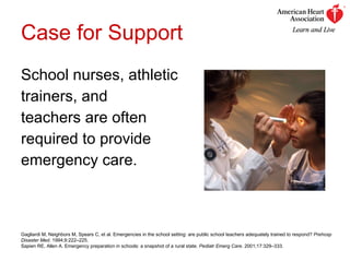 Case for Support School nurses, athletic  trainers, and  teachers are often  required to provide emergency care. Gagliardi M, Neighbors M, Spears C, et al. Emergencies in the school setting: are public school teachers adequately trained to respond?  Prehosp Disaster Med . 1994;9:222–225. Sapien RE, Allen A. Emergency preparation in schools: a snapshot of a rural state.  Pediatr Emerg Care . 2001;17:329–333. 
