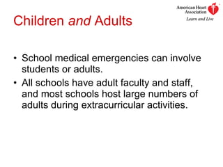 Children  and  Adults School medical emergencies can involve students or adults. All schools have adult faculty and staff, and most schools host large numbers of adults during extracurricular activities. 