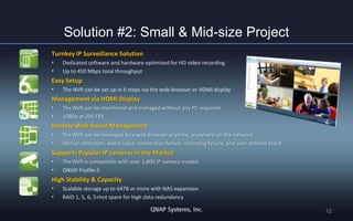 Solution #2: Small & Mid-size Project
Turnkey IP Surveillance Solution
•
•

Dedicated software and hardware optimized for HD video recording
Up to 450 Mbps total throughput

Easy Setup
•

The NVR can be set up in 6 steps via the web-browser or HDMI display

Management via HDMI Display
•
•

The NVR can be monitored and managed without any PC required
1080p at 200 FPS

Remote Web-based Management
•
•

The NVR can be managed by a web browser anytime, anywhere on the network
Motion detection, alarm input, connection failure, recording failure, and user-defined event

Supports Popular IP cameras in the Market
•
•

The NVR is compatible with over 1,800 IP camera models
ONVIF Profile-S

High Stability & Capacity
•
•

Scalable storage up to 64TB or more with NAS expansion
RAID 1, 5, 6, 5+hot spare for high data redundancy

12

 