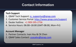 Contact Information
Tech Support
1. QNAP Tech Support: q_supportus@qnap.com
2. Customer Service Portal: http://www.qnap.com/support
3. Dealer hotline: +1 909-595-2756
4. Service Hours: 06:00–18:00 (GMT-08:00, Mon–Fri)
Account Manager
1. Partner Contacts: Ivan Hsu & CK Chen
2. QNAP Sales Contact: usasales@qnap.com

 