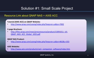 Solution #1: Small Scale Project
Resource Link about QNAP NAS + AXIS ACC
Tutorial (AXIS ACC) on QNAP Website:
• http://www.qnap.com/useng/index.php?lang=en-us&sn=7002

2-page Brochure:
• http://files.qnap.com/news/pressresource/product/13091011_USQNAP_AXIS_ACC_Global_1025.pdf
QNAP NAS Product:
• http://www.qnap.com/useng/index.php?lang=en-us&sn=862&c=355
AXIS Website:
• http://www.axis.com/products/cam_companion_software/index.htm
9

 