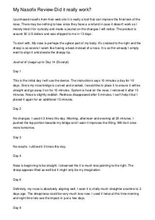 My Nasofix Review-Did it really work?

I purchased nasofix from their web site it is really a tool that can improve the final look of the
nose. There may be nothing to lose since they have a a refund in case it doesn't work so I
merely tried it for curiosity and made a journal on the changes I will notice. The product is
around 30 U.S dollars and was shipped to me in 12 days.


To start with, My nose is perhaps the ugliest part of my body. It's crooked to the right and the
droop is so severe I seem like having a beak instead of a nose. It is so thin already I simply
want to align it and elevate the droopy tip.


Journal of Usage up to Day 14 (Excerpt)


Day 1


This is the initial day I will use the device. The instructions says 10 minutes a day for 10
days. Since my nose bridge is curved and crooked, I would like to place it to ensure it will be
straight and go away it on for 10 minutes. System is heat on the nose. I removed it after 15
minutes. Nose is slightly reddish. Redness disappeared after 5 minutes. I can't help it but I
placed it again for an additional 15 minutes.


Day 2


No changes. I used it 3 times this day. Morning, afternoon and evening all 20 minutes. I
pushed the top portion towards my bridge and I seen it improves the lifting. Will do it once
more tomorrow.


Day 3


No results. I utilized it 3 times this day.


Day 4


Nose is beginning to be straight. I observed the it is much less pointing to the right. The
droop appears lifted as well but it might only be my imagination.


Day 6


Definitely, my nose is absolutely aligning well. I seen it is vitally much straighter examine to 2
days ago. The droopiness could be very much less now. I used it twice at this time morning
and night time lets see the impact in just a few days.


Day 9
 