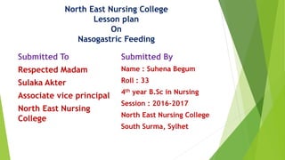 Submitted To
Respected Madam
Sulaka Akter
Associate vice principal
North East Nursing
College
Submitted By
Name : Suhena Begum
Roll : 33
4th year B.Sc in Nursing
Session : 2016-2017
North East Nursing College
South Surma, Sylhet
North East Nursing College
Lesson plan
On
Nasogastric Feeding
 
