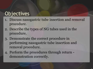 ObjectivesDiscuss nasogastric tube insertion and removal procedure.Describe the types of NG tubes used in the procedure.Demonstrate the correct procedure in performing nasogastric tube insertion and removal procedure.Perform the procedures through return -  demonstration correctly.2