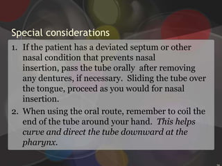 Inserting an NG tube Instruct the patient to hold her head straight and upright.Grasp the tube with the end pointing downward, curve it if necessary, and carefully insert it into the more patent nostril.27