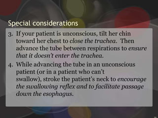 Inserting an NG tubeAim the tube downward and toward the ear closer to the chosen nostril. Advance it slowly to avoid pressure on the turbinates and resultant pain and bleeding.When the tube reaches the nasopharynx, you’ll feel resistance. Instruct the patient to lower her head slightly to close the trachea and open esophagus. Then rotate the tube 180 degrees toward the opposite nostril to redirect it so that the tube won’t enter the patient’s mouth.28