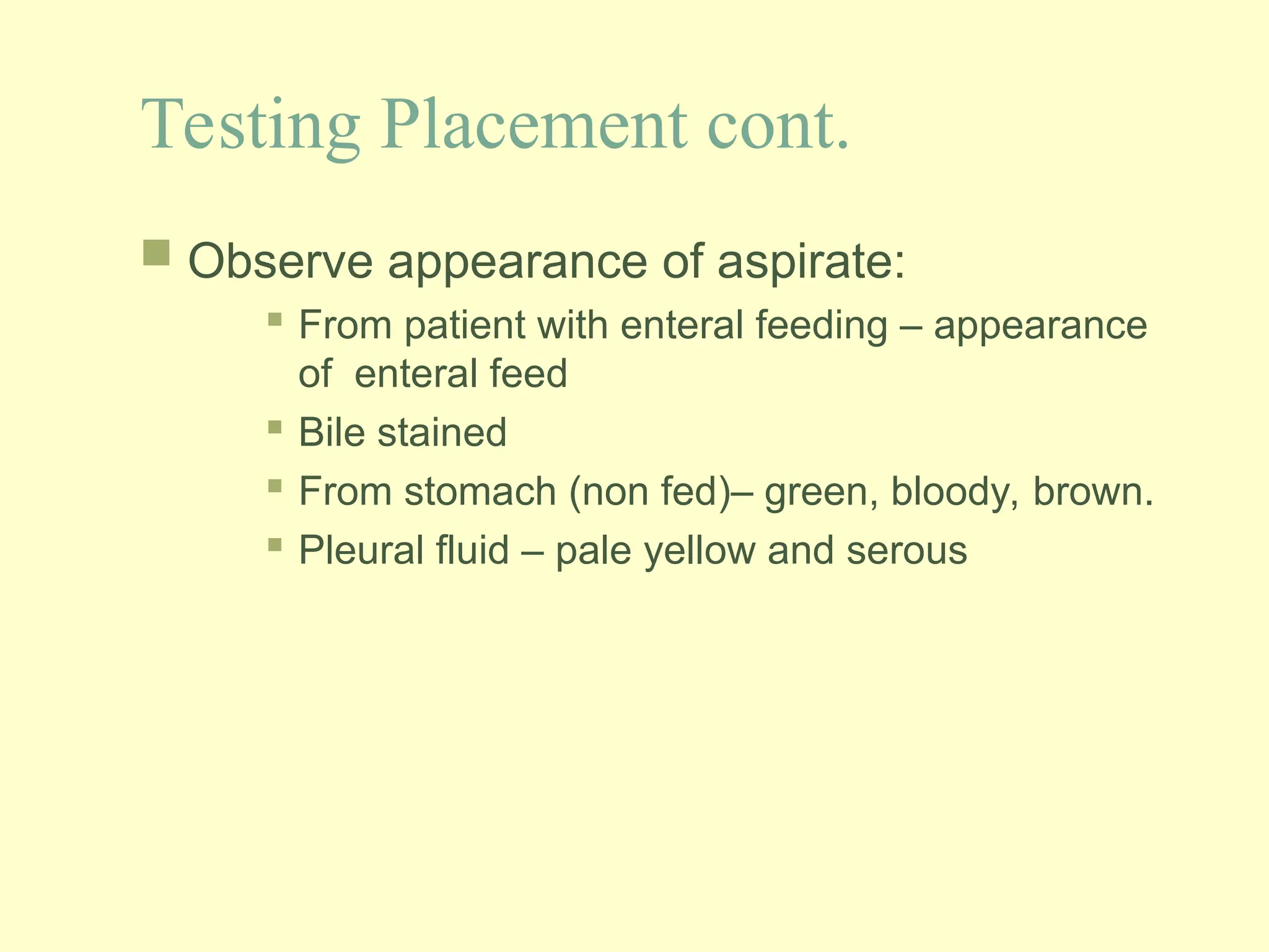 Testing Placement cont.
 Observe appearance of aspirate:
 From patient with enteral feeding – appearance
of enteral feed
 Bile stained
 From stomach (non fed)– green, bloody, brown.
 Pleural fluid – pale yellow and serous
 