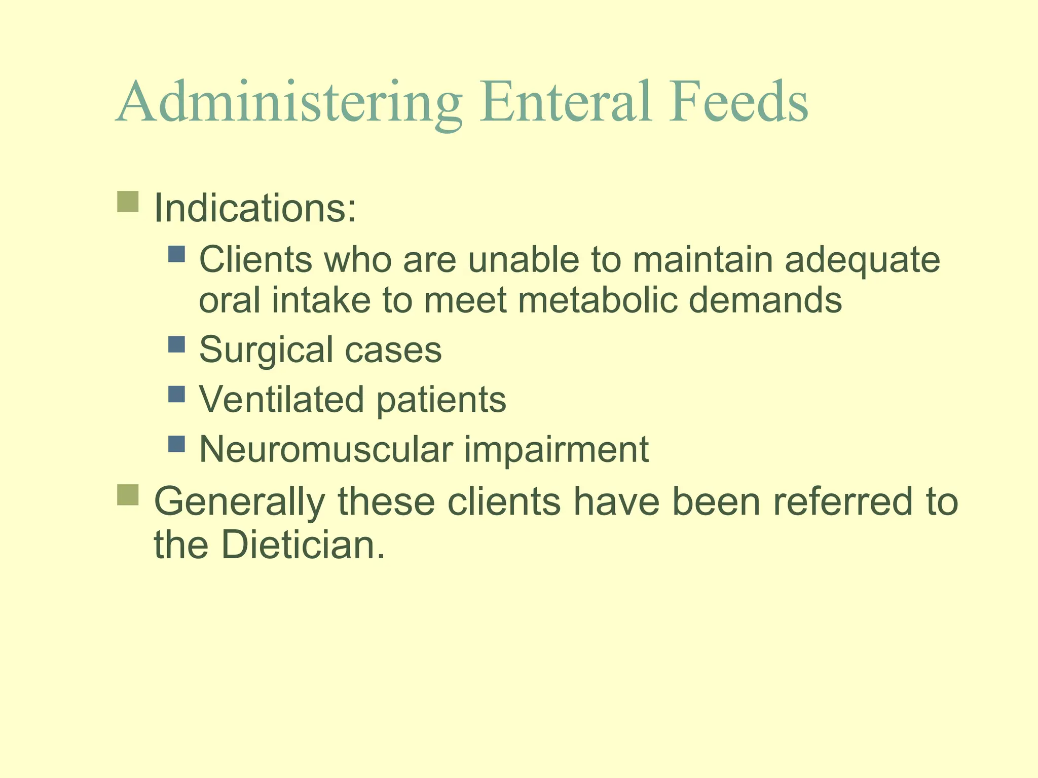Administering Enteral Feeds
 Indications:
 Clients who are unable to maintain adequate
oral intake to meet metabolic demands
 Surgical cases
 Ventilated patients
 Neuromuscular impairment
 Generally these clients have been referred to
the Dietician.
 