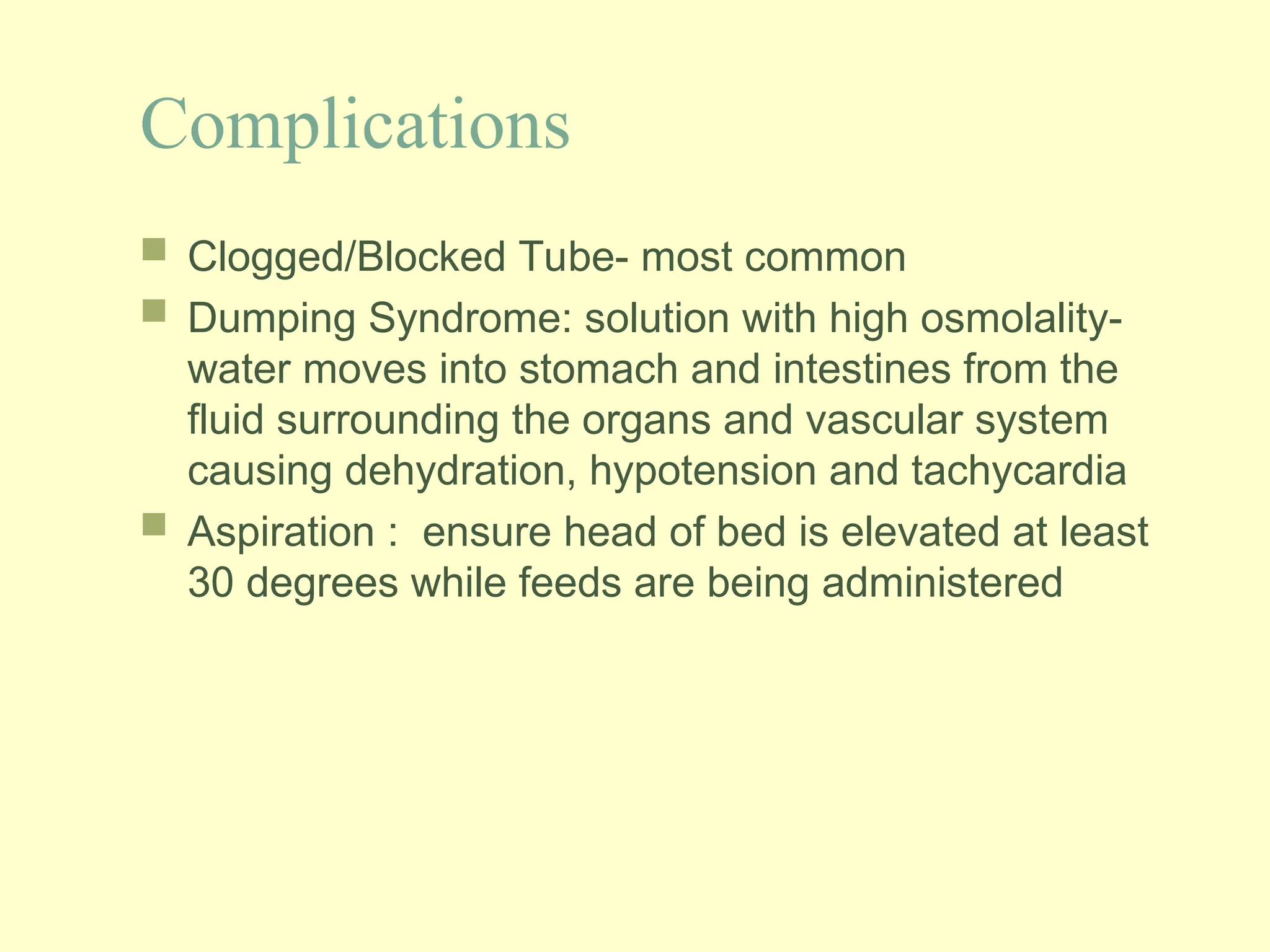 Complications
 Clogged/Blocked Tube- most common
 Dumping Syndrome: solution with high osmolality-
water moves into stomach and intestines from the
fluid surrounding the organs and vascular system
causing dehydration, hypotension and tachycardia
 Aspiration : ensure head of bed is elevated at least
30 degrees while feeds are being administered
 