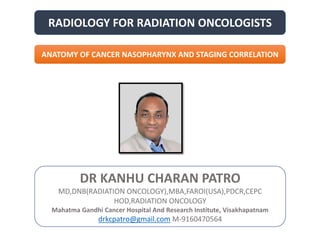 RADIOLOGY FOR RADIATION ONCOLOGISTS
DR KANHU CHARAN PATRO
MD,DNB(RADIATION ONCOLOGY),MBA,FAROI(USA),PDCR,CEPC
HOD,RADIATION ONCOLOGY
Mahatma Gandhi Cancer Hospital And Research Institute, Visakhapatnam
drkcpatro@gmail.com M-9160470564
ANATOMY OF CANCER NASOPHARYNX AND STAGING CORRELATION
 