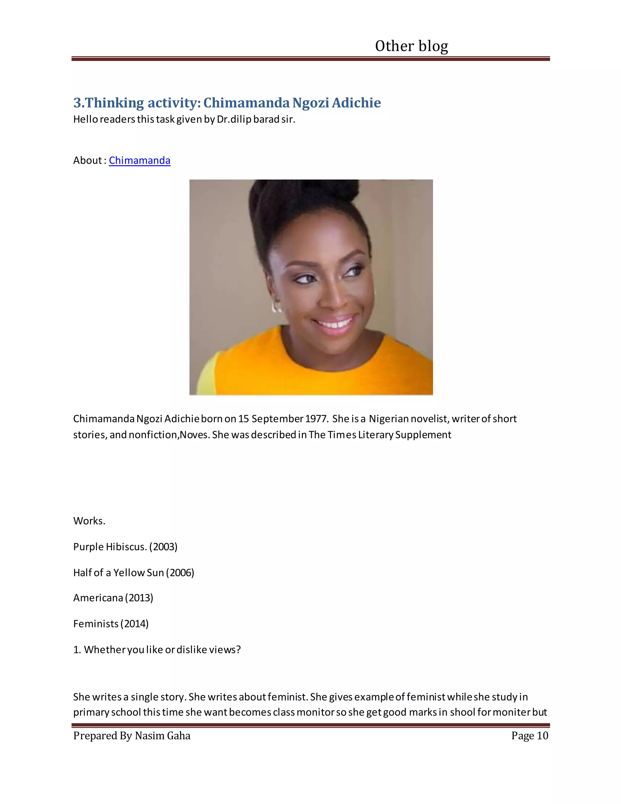 Other blog
Prepared By Nasim Gaha Page 10
3.Thinking activity:ChimamandaNgozi Adichie
HelloreadersthistaskgivenbyDr.dilipbaradsir.
About: Chimamanda
ChimamandaNgozi Adichiebornon15 September1977. She isa Nigeriannovelist,writerof short
stories,andnonfiction,Noves.She wasdescribedinThe TimesLiterarySupplement
Works.
Purple Hibiscus.(2003)
Half of a YellowSun(2006)
Americana(2013)
Feminists(2014)
1. Whetheryoulike ordislike views?
She writesa single story.She writesaboutfeminist.She givesexampleof feministwhileshe studyin
primaryschool thistime she wantbecomesclassmonitorsoshe getgood marksin shool formoniterbut
 