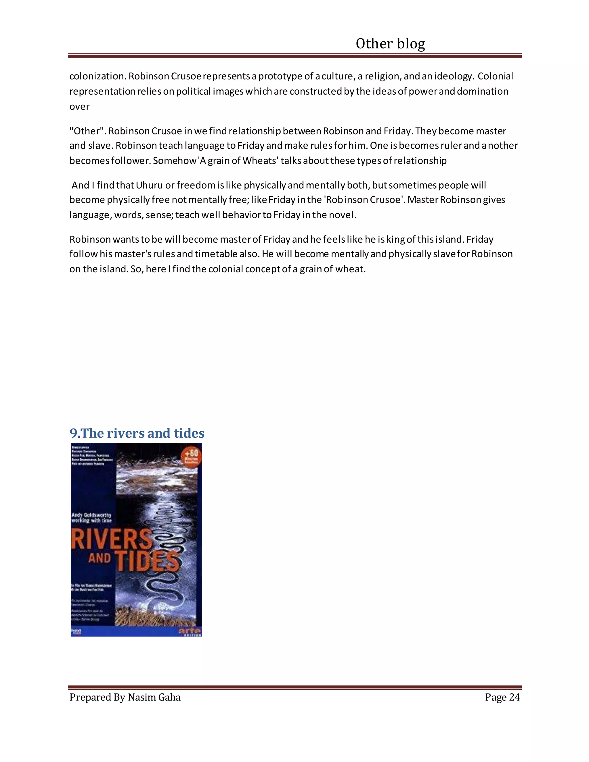 Other blog
Prepared By Nasim Gaha Page 24
colonization.RobinsonCrusoerepresentsaprototype of aculture,a religion,andanideology. Colonial
representationreliesonpolitical imageswhichare constructedbythe ideasof poweranddomination
over
"Other".RobinsonCrusoe inwe findrelationshipbetweenRobinsonandFriday.Theybecome master
and slave.Robinsonteachlanguage toFridayandmake rulesforhim.One isbecomesrulerandanother
becomesfollower.Somehow'A grainof Wheats' talksaboutthese typesof relationship
And I findthatUhuru or freedomislike physicallyandmentallyboth,butsometimespeople will
become physicallyfree notmentallyfree;likeFridayinthe 'RobinsonCrusoe'.MasterRobinsongives
language,words,sense;teachwell behaviortoFridayinthe novel.
Robinsonwantstobe will become masterof Fridayandhe feelslike he iskingof thisisland.Friday
followhismaster'srulesandtimetable also.He will become mentallyandphysicallyslaveforRobinson
on the island.So,here Ifindthe colonial conceptof a grainof wheat.
9.The rivers and tides
 