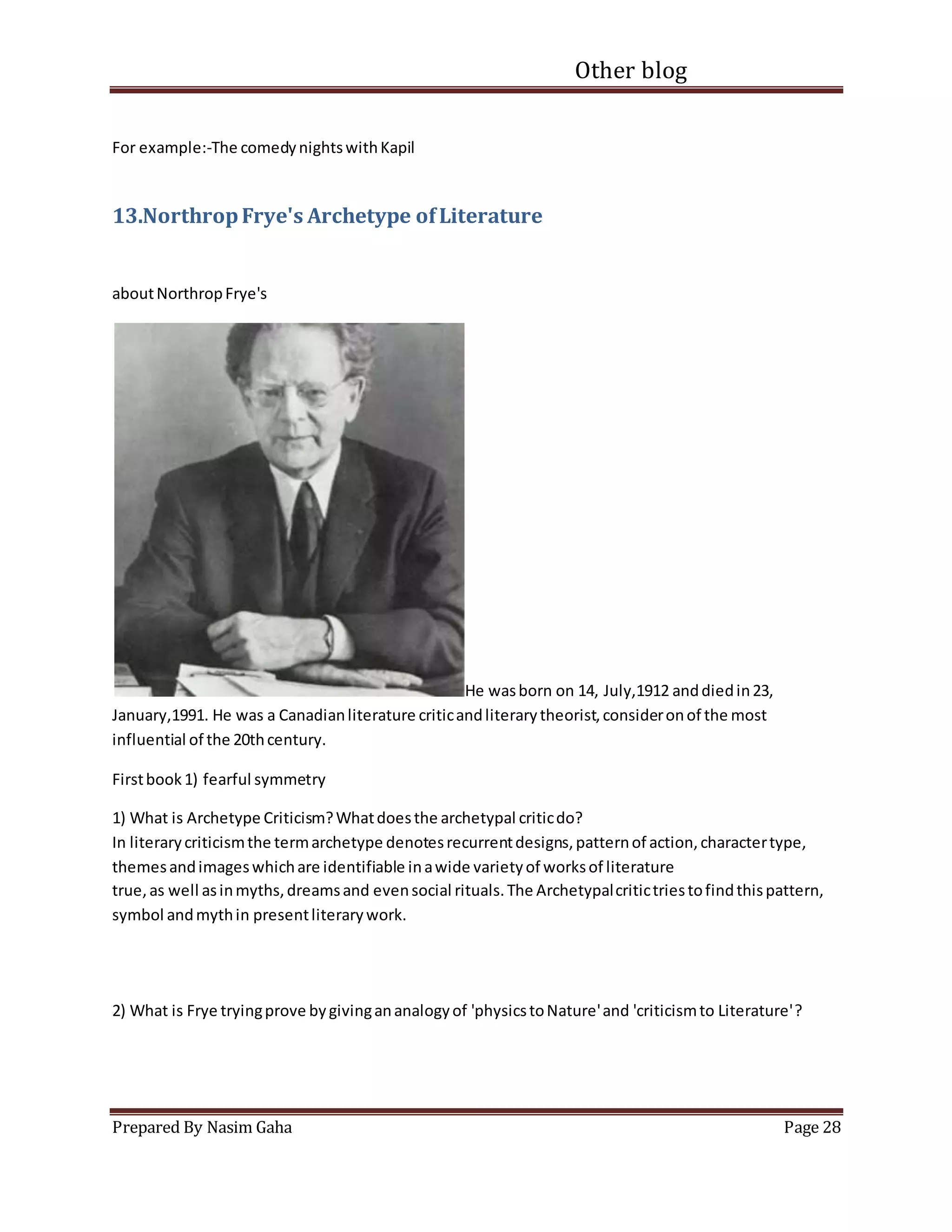 Other blog
Prepared By Nasim Gaha Page 28
For example:-The comedynightswithKapil
13.NorthropFrye's Archetype ofLiterature
aboutNorthropFrye's
He wasborn on 14, July,1912 anddiedin23,
January,1991. He was a Canadianliterature criticandliterarytheorist,consideronof the most
influential of the 20thcentury.
Firstbook1) fearful symmetry
1) What is Archetype Criticism?Whatdoesthe archetypal criticdo?
In literarycriticismthe termarchetype denotesrecurrentdesigns,patternof action,charactertype,
themesandimageswhichare identifiable inawide varietyof worksof literature
true,as well asinmyths,dreamsand evensocial rituals.The Archetypalcritictriestofindthispattern,
symbol andmythin presentliterarywork.
2) What is Frye tryingprove bygivingananalogyof 'physicstoNature'and 'criticismto Literature'?
 