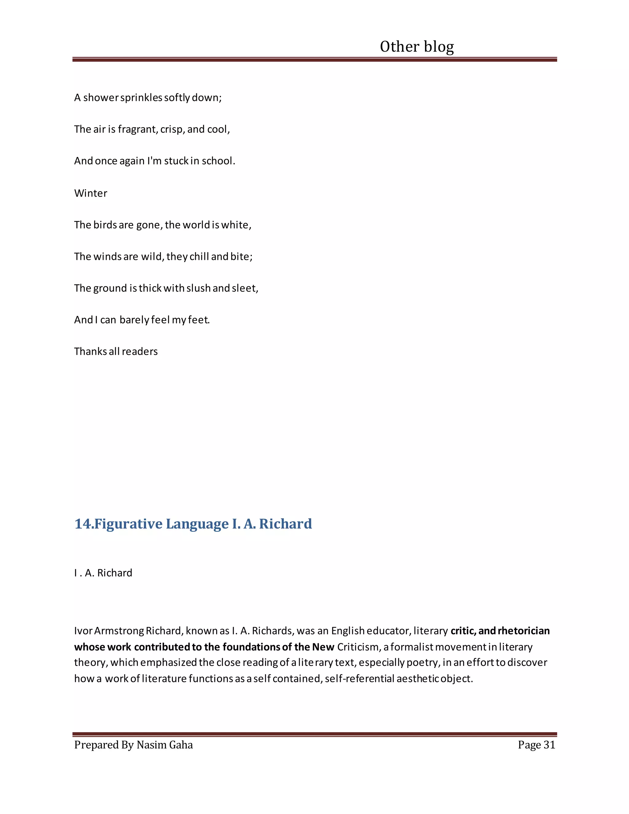 Other blog
Prepared By Nasim Gaha Page 31
A showersprinklessoftlydown;
The air is fragrant,crisp,and cool,
Andonce again I'm stuckin school.
Winter
The birdsare gone,the worldiswhite,
The windsare wild,theychill andbite;
The ground isthickwithslushandsleet,
AndI can barelyfeel myfeet.
Thanksall readers
14.Figurative Language I. A. Richard
I . A. Richard
IvorArmstrongRichard,knownas I. A.Richards,was an Englisheducator,literary critic,andrhetorician
whose work contributedto the foundationsof the New Criticism, aformalistmovementinliterary
theory,whichemphasizedthe close readingof aliterarytext,especiallypoetry,inanefforttodiscover
howa workof literature functionsasaself contained,self-referential aestheticobject.
 