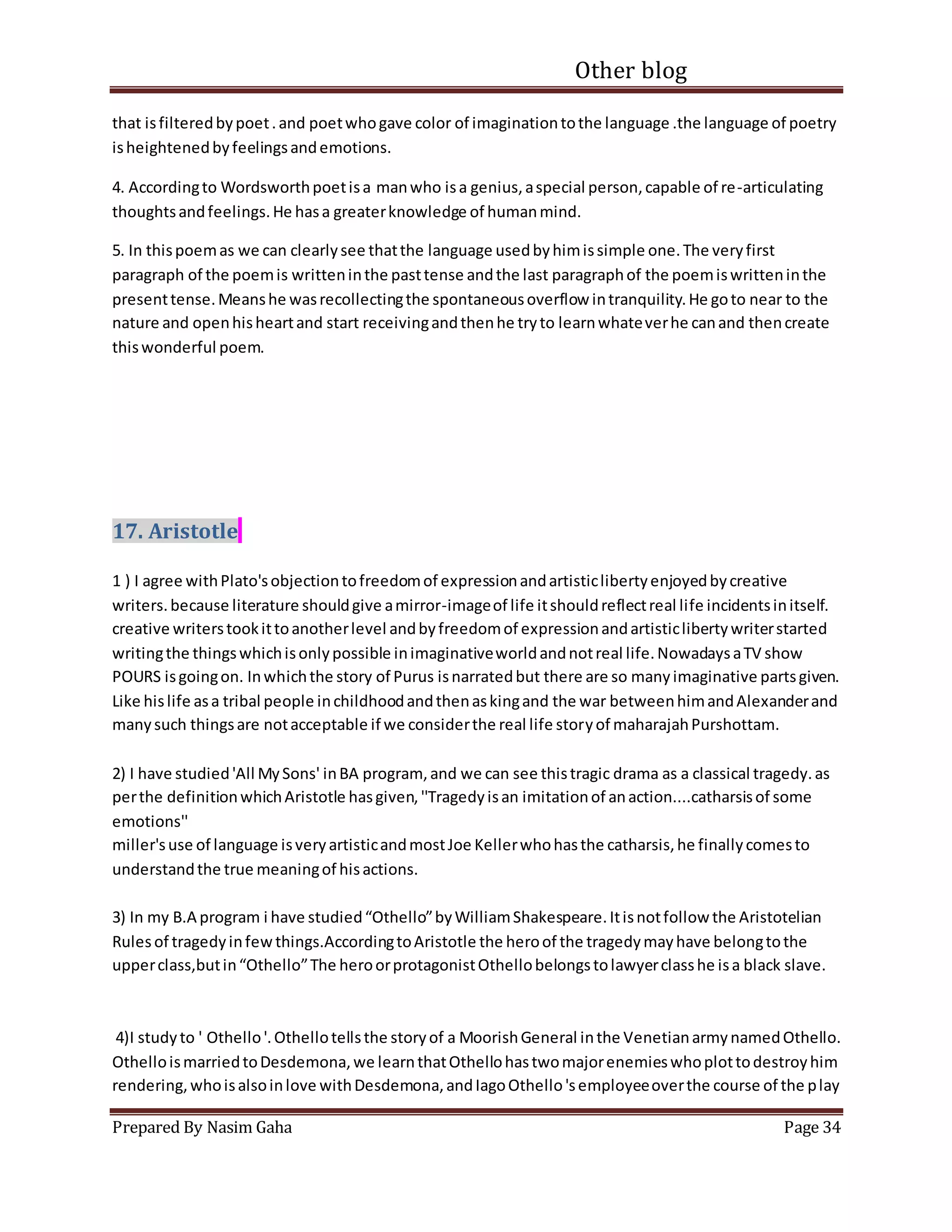 Other blog
Prepared By Nasim Gaha Page 34
that isfilteredbypoet.and poetwhogave color of imaginationtothe language .the language of poetry
isheightenedbyfeelingsandemotions.
4. Accordingto Wordsworthpoetisa manwho isa genius,aspecial person,capable of re-articulating
thoughtsandfeelings.He hasa greaterknowledge of humanmind.
5. In thispoemas we can clearlysee thatthe language usedbyhimissimple one.The veryfirst
paragraph of the poemis writteninthe pasttense andthe last paragraphof the poemiswritteninthe
presenttense.Meanshe wasrecollectingthe spontaneousoverflow intranquility.He goto near to the
nature and openhisheartand start receivingandthenhe tryto learnwhateverhe canand thencreate
thiswonderful poem.
17. Aristotle
1 ) I agree withPlato'sobjectiontofreedomof expressionandartisticlibertyenjoyedbycreative
writers.because literature shouldgive amirror-imageof life itshouldreflectreal life incidentsinitself.
creative writerstookittoanotherlevel andbyfreedomof expressionandartisticlibertywriterstarted
writingthe thingswhichisonlypossible inimaginativeworldandnotreal life.NowadaysaTV show
POURS isgoingon. Inwhichthe story of Purus isnarratedbut there are so manyimaginative partsgiven.
Like hislife asa tribal people inchildhoodandthenaskingand the war betweenhimandAlexanderand
manysuch thingsare notacceptable if we considerthe real life storyof maharajahPurshottam.
2) I have studied'All MySons' inBA program, and we can see thistragic drama as a classical tragedy.as
perthe definitionwhichAristotle hasgiven,''Tragedyisan imitationof anaction....catharsisof some
emotions''
miller'suse of language isveryartisticandmostJoe Kellerwhohasthe catharsis,he finallycomesto
understandthe true meaningof hisactions.
3) In my B.A program i have studied“Othello”byWilliamShakespeare.Itisnotfollow the Aristotelian
Rulesof tragedyinfewthings.AccordingtoAristotle the heroof the tragedymayhave belongtothe
upperclass,butin“Othello”The heroorprotagonistOthellobelongstolawyerclasshe isa black slave.
4)I studyto ' Othello'.Othellotellsthe storyof a MoorishGeneral inthe VenetianarmynamedOthello.
OthelloismarriedtoDesdemona,we learnthatOthellohastwomajorenemieswhoplottodestroyhim
rendering,whoisalsoinlove withDesdemona,andIagoOthello'semployeeoverthe course of the play
 