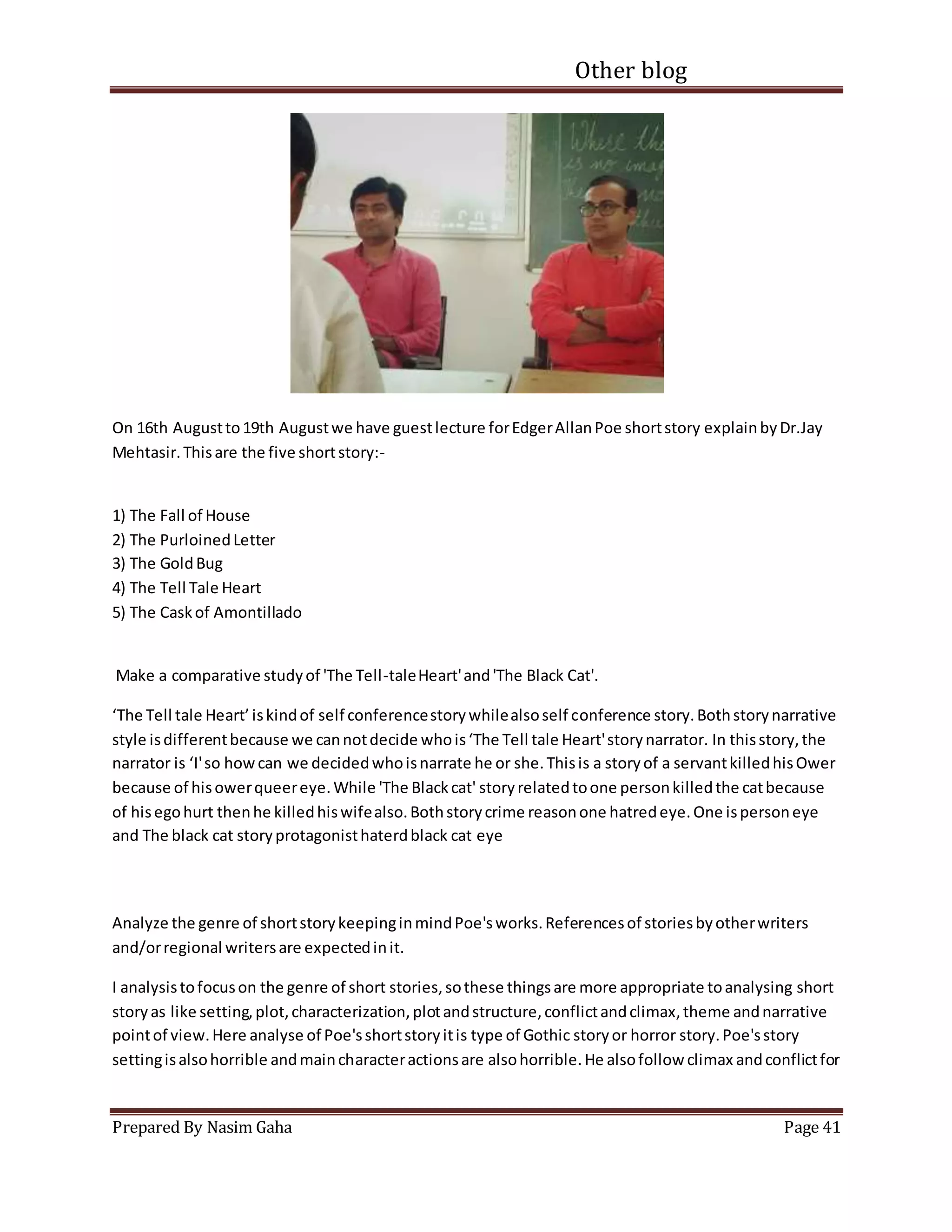 Other blog
Prepared By Nasim Gaha Page 41
On 16th Augustto19th Augustwe have guestlecture forEdgerAllanPoe shortstory explainbyDr.Jay
Mehtasir.Thisare the five shortstory:-
1) The Fall of House
2) The PurloinedLetter
3) The GoldBug
4) The Tell Tale Heart
5) The Caskof Amontillado
Make a comparative studyof 'The Tell-taleHeart'and'The Black Cat'.
‘The Tell tale Heart’iskindof self conferencestorywhilealsoself conference story.Bothstorynarrative
style isdifferentbecause we cannotdecide whois‘The Tell tale Heart'storynarrator. In thisstory,the
narrator is ‘I'so howcan we decidedwhoisnarrate he or she.Thisis a storyof a servantkilledhisOwer
because of hisowerqueereye.While 'The Blackcat' storyrelatedtoone personkilledthe catbecause
of hisegohurt thenhe killedhiswifealso.Bothstorycrime reasonone hatredeye.One ispersoneye
and The black cat storyprotagonisthaterdblack cat eye
Analyze the genre of shortstorykeepinginmindPoe'sworks.Referencesof storiesbyotherwriters
and/orregional writersare expectedinit.
I analysistofocuson the genre of short stories,sothese thingsare more appropriate toanalysing short
storyas like setting,plot,characterization,plotandstructure,conflictandclimax,theme andnarrative
pointof view.Here analyse of Poe'sshortstoryitis type of Gothic storyor horror story.Poe'sstory
settingisalsohorrible andmaincharacteractionsare alsohorrible.He alsofollow climax andconflictfor
 