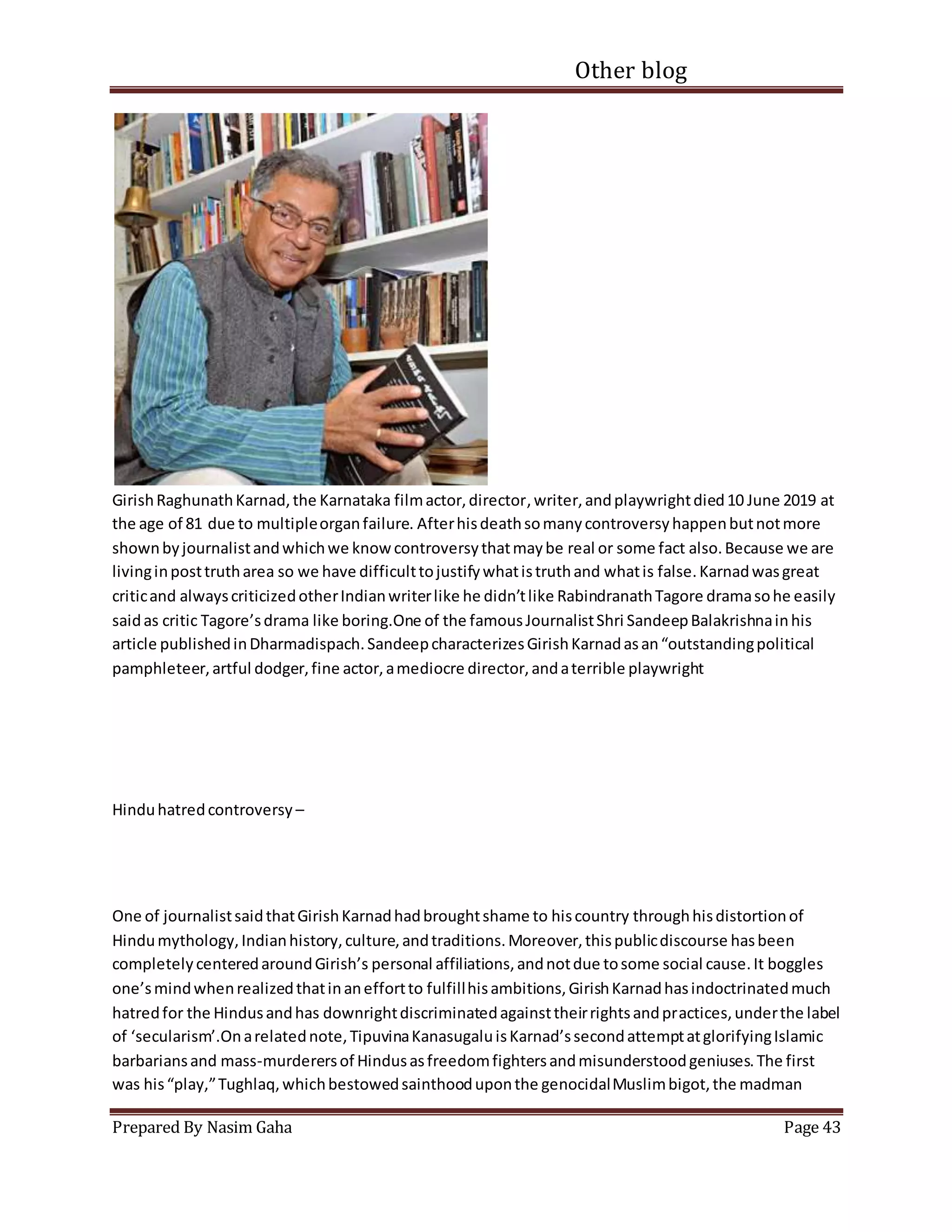 Other blog
Prepared By Nasim Gaha Page 43
GirishRaghunathKarnad,the Karnataka filmactor,director,writer,andplaywrightdied10 June 2019 at
the age of 81 due to multipleorganfailure. Afterhisdeathsomanycontroversyhappenbutnotmore
shownbyjournalistandwhichwe knowcontroversythatmaybe real or some fact also.Because we are
livinginposttrutharea so we have difficulttojustifywhatistruthand whatis false.Karnadwasgreat
criticand alwayscriticizedotherIndianwriterlike he didn’tlike RabindranathTagore dramasohe easily
saidas critic Tagore’sdrama like boring.One of the famousJournalistShri SandeepBalakrishnainhis
article publishedinDharmadispach.SandeepcharacterizesGirishKarnadasan“outstandingpolitical
pamphleteer,artful dodger,fine actor,amediocre director,andaterrible playwright
Hinduhatredcontroversy –
One of journalistsaidthatGirishKarnadhadbroughtshame to hiscountry throughhisdistortionof
Hindumythology,Indianhistory,culture,andtraditions.Moreover,thispublicdiscourse hasbeen
completelycenteredaroundGirish’s personal affiliations,andnotdue tosome social cause.It boggles
one’smindwhenrealizedthatinaneffortto fulfillhisambitions,GirishKarnadhasindoctrinatedmuch
hatredfor the Hindusandhas downrightdiscriminatedagainsttheirrightsandpractices,underthe label
of ‘secularism’.Onarelatednote,TipuvinaKanasugaluisKarnad’ssecondattemptatglorifyingIslamic
barbariansand mass-murderersof Hindusasfreedomfightersandmisunderstoodgeniuses.The first
was his“play,”Tughlaq,whichbestowedsainthooduponthe genocidalMuslimbigot,the madman
 
