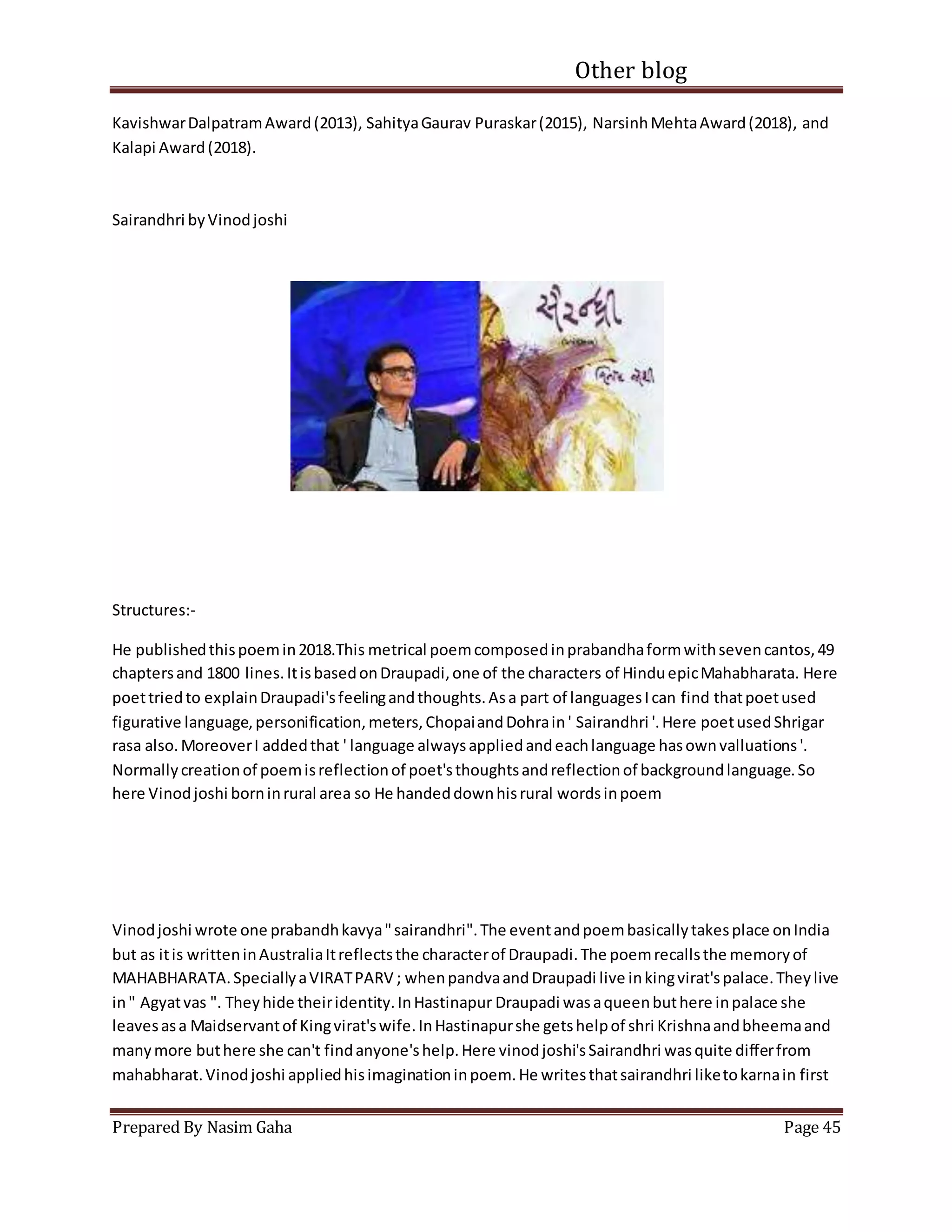 Other blog
Prepared By Nasim Gaha Page 45
KavishwarDalpatramAward(2013), SahityaGaurav Puraskar(2015), NarsinhMehtaAward(2018), and
Kalapi Award(2018).
Sairandhri byVinodjoshi
Structures:-
He publishedthispoemin2018.This metrical poemcomposedinprabandhaformwithsevencantos,49
chaptersand 1800 lines.ItisbasedonDraupadi,one of the characters of HinduepicMahabharata. Here
poettriedto explainDraupadi'sfeelingandthoughts.Asa part of languagesIcan find thatpoetused
figurative language,personification,meters,ChopaiandDohrain' Sairandhri '.Here poetusedShrigar
rasa also.MoreoverI addedthat ' language alwaysappliedandeachlanguage hasownvalluations'.
Normallycreationof poemisreflectionof poet'sthoughtsandreflectionof backgroundlanguage.So
here Vinodjoshi borninrural area so He handeddownhisrural wordsinpoem
Vinodjoshi wrote one prabandhkavya"sairandhri".The eventandpoembasicallytakesplace onIndia
but as itis writteninAustraliaItreflectsthe characterof Draupadi.The poemrecallsthe memoryof
MAHABHARATA.SpeciallyaVIRATPARV ; whenpandvaandDraupadi live inkingvirat'spalace.Theylive
in" Agyatvas ". Theyhide theiridentity.InHastinapur Draupadi wasaqueenbuthere inpalace she
leavesasa Maidservantof Kingvirat'swife.InHastinapurshe getshelpof shri Krishnaandbheemaand
manymore buthere she can't findanyone'shelp.Here vinodjoshi'sSairandhri wasquite differfrom
mahabharat.Vinodjoshi appliedhisimaginationinpoem.He writesthatsairandhri liketokarnain first
 