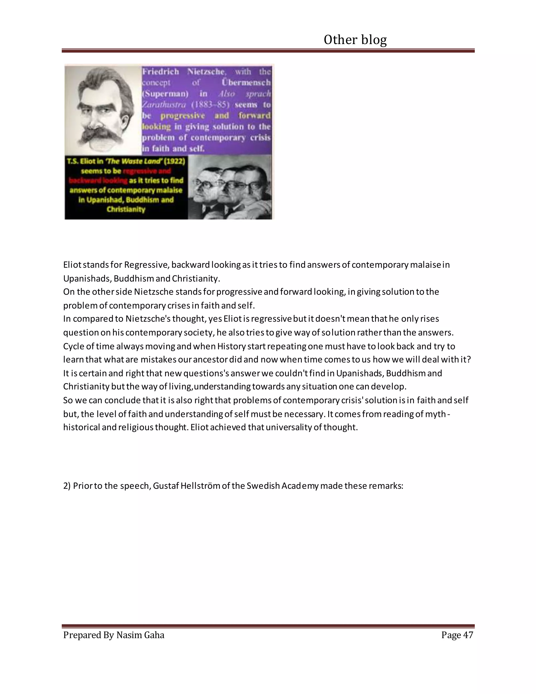 Other blog
Prepared By Nasim Gaha Page 47
Eliotstandsfor Regressive,backwardlookingasittriesto findanswersof contemporarymalaisein
Upanishads,BuddhismandChristianity.
On the otherside Nietzsche standsforprogressiveandforwardlooking,ingivingsolutiontothe
problemof contemporarycrisesinfaithandself.
In comparedto Nietzsche's thought,yesEliotisregressivebutitdoesn'tmeanthathe onlyrises
questiononhiscontemporarysociety,he alsotriestogive wayof solutionratherthanthe answers.
Cycle of time alwaysmovingandwhenHistorystartrepeatingone musthave tolookback and try to
learnthat whatare mistakesourancestordidand now whentime comestous how we will deal withit?
It iscertainand right that newquestions'sanswerwe couldn'tfindinUpanishads,Buddhismand
Christianity butthe wayof living,understandingtowardsanysituationone candevelop.
So we can conclude thatit isalso rightthat problemsof contemporarycrisis'solutionisin faithandself
but,the level of faithandunderstandingof self mustbe necessary.Itcomesfromreadingof myth-
historical andreligiousthought.Eliotachieved thatuniversality of thought.
2) Priorto the speech,Gustaf Hellströmof the SwedishAcademymade these remarks:
 