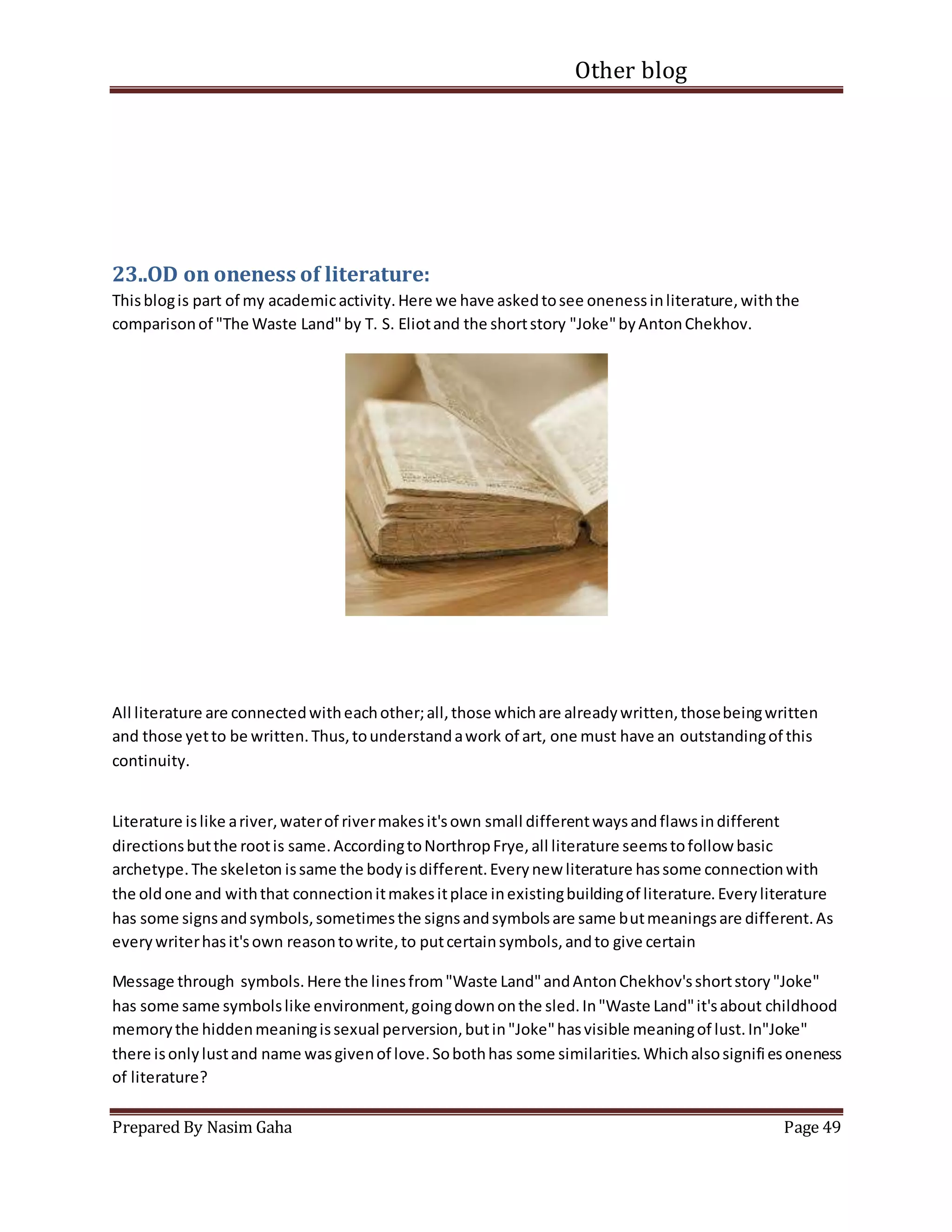 Other blog
Prepared By Nasim Gaha Page 49
23..OD on oneness of literature:
Thisblogis part of my academicactivity.Here we have askedtosee onenessinliterature,withthe
comparisonof "The Waste Land"by T. S. Eliotand the shortstory "Joke"byAntonChekhov.
All literature are connectedwitheachother;all,those whichare alreadywritten,thosebeingwritten
and those yetto be written.Thus,tounderstandawork of art, one must have an outstandingof this
continuity.
Literature islike ariver,waterof rivermakesit'sown small differentwaysandflawsindifferent
directionsbutthe rootis same.AccordingtoNorthropFrye,all literature seemstofollow basic
archetype.The skeleton issame the bodyisdifferent.Everynew literature hassome connectionwith
the oldone and withthat connectionitmakesitplace inexistingbuildingof literature.Everyliterature
has some signsandsymbols,sometimesthe signsandsymbolsare same butmeaningsare different.As
everywriterhasit'sown reasontowrite,to putcertainsymbols,andto give certain
Message through symbols.Here the linesfrom"Waste Land"andAntonChekhov'sshortstory"Joke"
has some same symbolslike environment,goingdownonthe sled.In"Waste Land"it'sabout childhood
memorythe hiddenmeaningissexual perversion,butin"Joke"hasvisible meaningof lust.In"Joke"
there isonlylustand name wasgivenof love.Sobothhas some similarities.Whichalsosignifiesoneness
of literature?
 